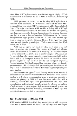 32                 Digital Content Annotation and Transcoding


party. Thus, XSLT style sheets can be written to support display of XML
content as well as to support the use of XML in electronic data interchange
(EDI).
       WTP provides a framework to aid in using XSLT style sheets to
transform XML documents. WTP includes a version of the Xalan XSLT
processor [8], an open source XSLT processor supported by the Apache XML
Project. The major beneﬁts that WTP provides in dealing with XSLT style
sheets and their application to XML documents is a structure for organizing
style sheets and support for deﬁning the criteria used for selecting the proper
style sheet to be used in the transformation of XML documents. For example,
an organization might generate content in XML and create different style
sheets to render the content for display on different device types. They might
create one style sheet for generating an HTML version, another for a WML
version, and so forth.
       WTP registers a given style sheet, providing the location of the style
sheet, the content type generated (for example, text/html), and selection
criteria that must exist in the context of an incoming XML document request
in order for the style sheet to be used in transforming that XML document.
For example, key-value pairs representing properties associated with a given
device, such as the descriptive name of the device, can be used as criteria,
guaranteeing that the style sheet will only be used on requests originating
from such devices. Additionally, conditions matching all or a portion of a
given document URL can be speciﬁed, guaranteeing that the style sheet will
only be used on one or a small number of documents originating from a given
server location.
       As the number and types of devices allowing Internet access increase, an
approach based on different style sheets for each device type could cause the
number of style sheets an organization needs to create and maintain to
increase precipitously. As WTP and style sheet tools evolve, there will be
increasing support for style sheet parameterization and style sheet
internalization, and increasingly complex criteria for selecting the right set
of style sheets for a given purpose. Style sheets are standard, general, and
extensible, but using style sheet transcoding requires that an XSLT style sheet
be written to perform the desired transcoding.



2.3.3 Transformation of HTML into WML
WTP transforms HTML into WML in a two-step process, with an optional
third step to further reﬁne the result. The ﬁrst step takes the original
 