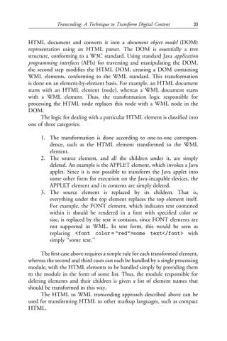 Transcoding: A Technique to Transform Digital Content          33


HTML document and converts it into a document object model (DOM)
representation using an HTML parser. The DOM is essentially a tree
structure, conforming to a W3C standard. Using standard Java application
programming interfaces (APIs) for traversing and manipulating the DOM,
the second step modiﬁes the HTML DOM, creating a DOM containing
WML elements, conforming to the WML standard. This transformation
is done on an element-by-element basis. For example, an HTML document
starts with an HTML element (node), whereas a WML document starts
with a WML element. Thus, the transformation logic responsible for
processing the HTML node replaces this node with a WML node in the
DOM.
      The logic for dealing with a particular HTML element is classiﬁed into
one of three categories:

     1. The transformation is done according to one-to-one correspon-
        dence, such as the HTML element transformed to the WML
        element.
     2. The source element, and all the children under it, are simply
        deleted. An example is the APPLET element, which invokes a Java
        applet. Since it is not possible to transform the Java applet into
        some other form for execution on the Java-incapable devices, the
        APPLET element and its contents are simply deleted.
     3. The source element is replaced by its children. That is,
        everything under the top element replaces the top element itself.
        For example, the FONT element, which indicates text contained
        within it should be rendered in a font with speciﬁed color or
        size, is replaced by the text it contains, since FONT elements are
        not supported in WML. In text form, this would be seen as
        replacing <font color = "red">some text</font> with
        simply ‘‘some text.’’

      The ﬁrst case above requires a simple rule for each transformed element,
whereas the second and third cases can each be handled by a single processing
module, with the HTML elements to be handled simply by providing them
to the module in the form of some list. Thus, the module responsible for
deleting elements and their children is given a list of element names that
should be transformed in this way.
      The HTML to WML transcoding approach described above can be
used for transforming HTML to other markup languages, such as compact
HTML.
 