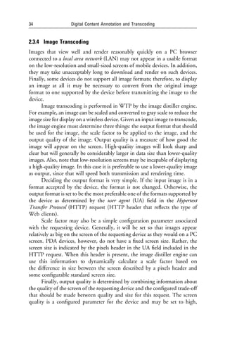 34                  Digital Content Annotation and Transcoding


2.3.4 Image Transcoding
Images that view well and render reasonably quickly on a PC browser
connected to a local area network (LAN) may not appear in a usable format
on the low-resolution and small-sized screens of mobile devices. In addition,
they may take unacceptably long to download and render on such devices.
Finally, some devices do not support all image formats; therefore, to display
an image at all it may be necessary to convert from the original image
format to one supported by the device before transmitting the image to the
device.
       Image transcoding is performed in WTP by the image distiller engine.
For example, an image can be scaled and converted to gray scale to reduce the
image size for display on a wireless device. Given an input image to transcode,
the image engine must determine three things: the output format that should
be used for the image, the scale factor to be applied to the image, and the
output quality of the image. Output quality is a measure of how good the
image will appear on the screen. High-quality images will look sharp and
clear but will generally be considerably larger in data size than lower-quality
images. Also, note that low-resolution screens may be incapable of displaying
a high-quality image. In this case it is preferable to use a lower-quality image
as output, since that will speed both transmission and rendering time.
       Deciding the output format is very simple. If the input image is in a
format accepted by the device, the format is not changed. Otherwise, the
output format is set to be the most preferable one of the formats supported by
the device as determined by the user agent (UA) ﬁeld in the Hypertext
Transfer Protocol (HTTP) request (HTTP header that reﬂects the type of
Web clients).
       Scale factor may also be a simple conﬁguration parameter associated
with the requesting device. Generally, it will be set so that images appear
relatively as big on the screen of the requesting device as they would on a PC
screen. PDA devices, however, do not have a ﬁxed screen size. Rather, the
screen size is indicated by the pixels header in the UA ﬁeld included in the
HTTP request. When this header is present, the image distiller engine can
use this information to dynamically calculate a scale factor based on
the difference in size between the screen described by a pixels header and
some conﬁgurable standard screen size.
       Finally, output quality is determined by combining information about
the quality of the screen of the requesting device and the conﬁgured trade-off
that should be made between quality and size for this request. The screen
quality is a conﬁgured parameter for the device and may be set to high,
 
