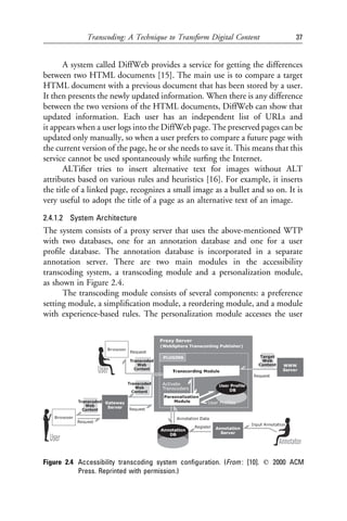 Transcoding: A Technique to Transform Digital Content             37


       A system called DiffWeb provides a service for getting the differences
between two HTML documents [15]. The main use is to compare a target
HTML document with a previous document that has been stored by a user.
It then presents the newly updated information. When there is any difference
between the two versions of the HTML documents, DiffWeb can show that
updated information. Each user has an independent list of URLs and
it appears when a user logs into the DiffWeb page. The preserved pages can be
updated only manually, so when a user prefers to compare a future page with
the current version of the page, he or she needs to save it. This means that this
service cannot be used spontaneously while surﬁng the Internet.
       ALTiﬁer tries to insert alternative text for images without ALT
attributes based on various rules and heuristics [16]. For example, it inserts
the title of a linked page, recognizes a small image as a bullet and so on. It is
very useful to adopt the title of a page as an alternative text of an image.

2.4.1.2 System Architecture
The system consists of a proxy server that uses the above-mentioned WTP
with two databases, one for an annotation database and one for a user
proﬁle database. The annotation database is incorporated in a separate
annotation server. There are two main modules in the accessibility
transcoding system, a transcoding module and a personalization module,
as shown in Figure 2.4.
      The transcoding module consists of several components: a preference
setting module, a simpliﬁcation module, a reordering module, and a module
with experience-based rules. The personalization module accesses the user




Figure 2.4 Accessibility transcoding system conﬁguration. (From : [10]. q 2000 ACM
           Press. Reprinted with permission.)
 