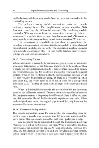 38                   Digital Content Annotation and Transcoding


proﬁle database and the annotation database, and activates transcoders in the
transcoding module.
      The preference setting module authenticates users and controls
preference setting forms. The simpliﬁcation module simpliﬁes Web
documents based on the differential methods. The reordering module
transcodes Web documents based on annotations created by volunteer
annotators. The module with experience-based rules transcodes Web content
using some heuristics acquired from experiences of nonvisual Web access.
      The architecture is extendable so that there are possibilities for
including a summarization module, a translation module, a more advanced
personalization module, and so forth. The annotation database manages
various kinds of annotation ﬁles. The user proﬁle database preserves users’
settings and user-speciﬁc annotations.

2.4.1.3 Transcoding Process
When a document is accessed, the transcoding system creates an automatic
annotation data element for the document and stores it in the database. Then
it checks the current transcoding mode. There are three transcoding modes,
one for simpliﬁcation, one for reordering, and one for returning the original
content. When in the reordering mode, the system changes the page layout
for each visually fragmented grouping. If there is a volunteer-speciﬁed
annotation ﬁle, the system refers to it; if not, it looks for a user-speciﬁed
annotation data. If neither of them exists, it refers to the experience-based
rules.
       When in the simpliﬁcation mode, the system simpliﬁes the document
based on our differential method. If there is a volunteer-speciﬁed annotation
ﬁle, the system refers to it for getting the differential. Next, it refers to a user-
speciﬁed annotation ﬁle and ﬁnally adopts the experience-based rules. When
in the original page mode, the original page is modiﬁed only based on the
automatically created annotations.

2.4.1.4 Preference Setting Module
This module authenticates users. If a user speciﬁes the transcoding proxy for
the ﬁrst time, it asks the user to input a user ID, an e-mail address, and the
user’s name. This information is used for each user’s preference setting.
       Any document that is transmitted through the transcoding proxy has
‘‘Settings’’ as a link at the bottom of the page. When a user selects this link,
the preference setting page will appear. As ‘‘user annotation,’’ there are two
links, one for selecting a proper form and one for selecting proper content.
When ‘‘proper form’’ is selected, a user can select a proper form that is
 