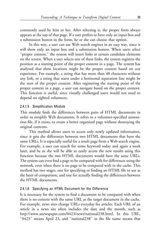 Transcoding: A Technique to Transform Digital Content            39


commonly used by him or her. After selecting it, the proper form always
appears at the top of that page. If a user prefers to have only an input box and
a submission button in the form, he or she can choose that option.
      In this way, a user can use Web search engines in an easy way, since it
will show only an input box and a submission button. When users select
‘‘proper content,’’ the system will insert links at certain candidate elements
on the screen. When a user selects one of these links, the system registers the
position as a starting point of the proper content in a page. The system has
analyzed that these locations might be the proper content based on our
experience. For example, a string that has more than 40 characters without
any link, or a string that starts under a horizontal separation line might be
the start of the proper content. After registering the starting point of the
proper content in a page, a user can navigate based on the proper content.
This function is useful, since visually challenged users would not need to
depend on sighted volunteers.

2.4.1.5 Simpliﬁcation Module
This module ﬁnds the differences between pairs of HTML documents in
order to simplify Web documents. It refers to a volunteer-speciﬁed annota-
tion ﬁle, if it exists, to create a better organized page without destroying the
original contents.
       This method allows users to access only newly updated information,
since it gets the differences between two HTML documents that have the
same URLs. It is especially useful for a result page from a Web search engine.
For example, a user can search for some keyword today and again a week
later, and he or she will be able to easily access the new results using this
function because the two HTML documents would have the same URLs.
The system can even ﬁnd a page to be compared with for differences using the
network, even when there is no page to be compared with in the cache. This
method has two stages, one for specifying or ﬁnding an HTML ﬁle to use as
the basis of comparison, and one for actually ﬁnding the differences between
the HTML documents.

2.4.1.6 Specifying an HTML Document for the Difference
It is necessary for the system to ﬁnd a document to be compared with when
there is no content with the same URL as the target document in the cache.
For example, news sites change URLs everyday for articles. Each URL of an
article in a news site often includes the date and the month, such as
http://www.anewspaper.com/0423/news/national238.html. In this URL,
‘‘0423’’ means April 23, and ‘‘national238’’ in the ﬁle name means that
 