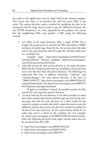 40                Digital Content Annotation and Transcoding


the article is the eighth news item on April 23rd in the national category.
This means that there is no previous ﬁle with the same URL in the
cache. The system therefore needs a method for specifying the data to be
compared with the target data in order to get the differences between the
two HTML documents. As a ﬁrst approach for this purpose, the system
lists the neighboring URLs and speciﬁes a URL using the following
method:

     1. List URLs in the target document: After a target HTML ﬁle is
        loaded, the system parses it and lists all URLs described in HREF
        attributes of anchor tags. From the list, the system selects ﬁles that
        exist in the same directory with the target ﬁle, and then adds them
        to a candidate list.
               Example target: http://www.anewspaper.com/0423/news/
        national238.html. Selected candidate: http://www.anewspaper.
        com/0423/news/national239.html.
     2. Select ﬁles having the same parent directory as the target document:
        When the ﬁrst method cannot ﬁnd any candidates, the system then
        tries to list ﬁles that share the parent directory. The following two
        index.html ﬁles exist in different directories, ‘‘cuba.boy’’ and
        ‘‘spokane.slayings,’’ but their parent directory is the same as
        ‘‘2000/US/04/22/’’ http://www.anewspaper.com/2000/US/04/22/
        cuba.boy/index.html; and http://www.anewspaper.com/2000/US/
        04/22/spokane.slayings/index.html.
               If again no candidate is found, the module searches for ﬁles
        toward the root (topmost parent) directory.
     3. List each index ﬁle for each directory: A site often provides an index
        data (often named index.html or default.asp) not only for the site’s
        top page, but also for each directory. It is often useful for the
        system to compare an index data with a target document to get the
        difference because they tend to use the same common template for
        all data in the same directory. So the system always checks for an
        index data and it is listed on the candidate list. For example,
        for http://www.anewspaper.com/2000/US/04/22/cuba.boy/index.
        html, the following directories that might contain index data can
        be extracted from this URL:
         • http://www.anewspaper.com/2000/US/04/22/;
         • http://www.anewspaper.com/2000/US/04/;
         • http://www.anewspaper.com/2000/US/;
 