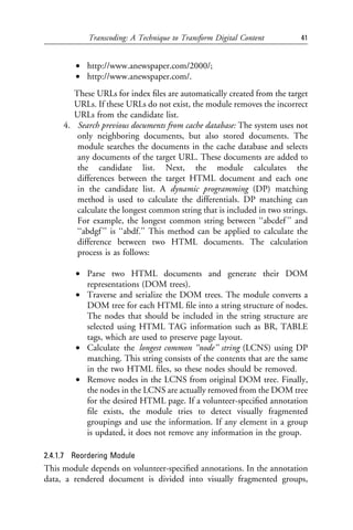 Transcoding: A Technique to Transform Digital Content          41


        • http://www.anewspaper.com/2000/;
        • http://www.anewspaper.com/.
        These URLs for index ﬁles are automatically created from the target
        URLs. If these URLs do not exist, the module removes the incorrect
        URLs from the candidate list.
     4. Search previous documents from cache database: The system uses not
         only neighboring documents, but also stored documents. The
         module searches the documents in the cache database and selects
         any documents of the target URL. These documents are added to
         the candidate list. Next, the module calculates the
         differences between the target HTML document and each one
         in the candidate list. A dynamic programming (DP) matching
         method is used to calculate the differentials. DP matching can
         calculate the longest common string that is included in two strings.
         For example, the longest common string between ‘‘abcdef ’’ and
         ‘‘abdgf ’’ is ‘‘abdf.’’ This method can be applied to calculate the
         difference between two HTML documents. The calculation
         process is as follows:

        • Parse two HTML documents and generate their DOM
          representations (DOM trees).
        • Traverse and serialize the DOM trees. The module converts a
          DOM tree for each HTML ﬁle into a string structure of nodes.
          The nodes that should be included in the string structure are
          selected using HTML TAG information such as BR, TABLE
          tags, which are used to preserve page layout.
        • Calculate the longest common ‘‘node’’ string (LCNS) using DP
          matching. This string consists of the contents that are the same
          in the two HTML ﬁles, so these nodes should be removed.
        • Remove nodes in the LCNS from original DOM tree. Finally,
          the nodes in the LCNS are actually removed from the DOM tree
          for the desired HTML page. If a volunteer-speciﬁed annotation
          ﬁle exists, the module tries to detect visually fragmented
          groupings and use the information. If any element in a group
          is updated, it does not remove any information in the group.

2.4.1.7 Reordering Module
This module depends on volunteer-speciﬁed annotations. In the annotation
data, a rendered document is divided into visually fragmented groups,
 