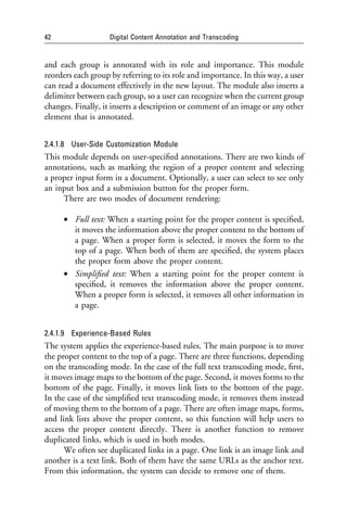 42                  Digital Content Annotation and Transcoding


and each group is annotated with its role and importance. This module
reorders each group by referring to its role and importance. In this way, a user
can read a document effectively in the new layout. The module also inserts a
delimiter between each group, so a user can recognize when the current group
changes. Finally, it inserts a description or comment of an image or any other
element that is annotated.


2.4.1.8 User-Side Customization Module
This module depends on user-speciﬁed annotations. There are two kinds of
annotations, such as marking the region of a proper content and selecting
a proper input form in a document. Optionally, a user can select to see only
an input box and a submission button for the proper form.
     There are two modes of document rendering:

     • Full text: When a starting point for the proper content is speciﬁed,
       it moves the information above the proper content to the bottom of
       a page. When a proper form is selected, it moves the form to the
       top of a page. When both of them are speciﬁed, the system places
       the proper form above the proper content.
     • Simpliﬁed text: When a starting point for the proper content is
       speciﬁed, it removes the information above the proper content.
       When a proper form is selected, it removes all other information in
       a page.


2.4.1.9 Experience-Based Rules
The system applies the experience-based rules. The main purpose is to move
the proper content to the top of a page. There are three functions, depending
on the transcoding mode. In the case of the full text transcoding mode, ﬁrst,
it moves image maps to the bottom of the page. Second, it moves forms to the
bottom of the page. Finally, it moves link lists to the bottom of the page.
In the case of the simpliﬁed text transcoding mode, it removes them instead
of moving them to the bottom of a page. There are often image maps, forms,
and link lists above the proper content, so this function will help users to
access the proper content directly. There is another function to remove
duplicated links, which is used in both modes.
      We often see duplicated links in a page. One link is an image link and
another is a text link. Both of them have the same URLs as the anchor text.
From this information, the system can decide to remove one of them.
 