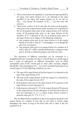 Transcoding: A Technique to Transform Digital Content              45


      1. There exists at least one capability Ci such that the types speciﬁed in
         the input and output formats of Ci are identical to the types
         speciﬁed in the input and output formats of R. Let the set
         fD1 ; :::; Dm g denote all members of fC1 ; :::; Cn g that meet this
         criterion.
      2. There exists a subset E of D such that the union of all property-
         value pairs in the output formats of the members of E is identical to
         the set of property-value pairs of the output format of R, and the
         union of all property-value pairs in the input formats of the
         members of E is identical to the set of property-value pairs of
         the input format of R, subject to the following conditions:
         • Any property-value pair in any input format or in the output
             format of R with a value of * is meaningless; it is as though the
             pair were not present.
         • Any property-value pair in an output format of a member of E
             with a value of * will be considered identical to a property-value
             pair in R with an identical property and with any value.

      The operations of different transcoders can be composed in a
straightforward way. Generally, the idea is to break down an overall request
into a series of subrequests to different transcoders, each of which
accomplishes part of the overall goal or some other necessary subgoal.
Speciﬁcally, a list of subrequests ðS1 ,:::,Sn Þ can be considered equivalent to an
overall request R if the following conditions are met:

      • The type of the input format of the ﬁrst request Sl is identical to the
        type of the input format of R.
      • The type of the output format of the last request Sn is identical to
        the type of the output format of R.
      • Each property-value pair in the input format of R is present in the
        input format of some subrequest Si .
      • Each property-value pair ðP , V Þ in the output format of R is present
        in the output format of some subrequest Sj such that there does not
        exist any subrequest Sk , k > j, whose output format contains a
        property-value pair ðP , V 0 Þ, V 6¼ V 0 .
     The net effect of these conditions is that every property speciﬁed in the
output format of a request R may take on any value at various stages
throughout the chain, as long as the ﬁnal value that it takes is the one
requested in R.
 