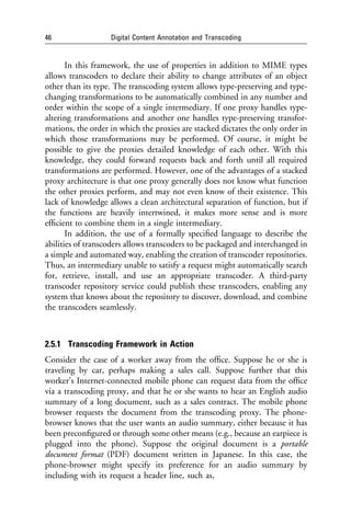 46                 Digital Content Annotation and Transcoding


       In this framework, the use of properties in addition to MIME types
allows transcoders to declare their ability to change attributes of an object
other than its type. The transcoding system allows type-preserving and type-
changing transformations to be automatically combined in any number and
order within the scope of a single intermediary. If one proxy handles type-
altering transformations and another one handles type-preserving transfor-
mations, the order in which the proxies are stacked dictates the only order in
which those transformations may be performed. Of course, it might be
possible to give the proxies detailed knowledge of each other. With this
knowledge, they could forward requests back and forth until all required
transformations are performed. However, one of the advantages of a stacked
proxy architecture is that one proxy generally does not know what function
the other proxies perform, and may not even know of their existence. This
lack of knowledge allows a clean architectural separation of function, but if
the functions are heavily intertwined, it makes more sense and is more
efﬁcient to combine them in a single intermediary.
       In addition, the use of a formally speciﬁed language to describe the
abilities of transcoders allows transcoders to be packaged and interchanged in
a simple and automated way, enabling the creation of transcoder repositories.
Thus, an intermediary unable to satisfy a request might automatically search
for, retrieve, install, and use an appropriate transcoder. A third-party
transcoder repository service could publish these transcoders, enabling any
system that knows about the repository to discover, download, and combine
the transcoders seamlessly.



2.5.1 Transcoding Framework in Action
Consider the case of a worker away from the ofﬁce. Suppose he or she is
traveling by car, perhaps making a sales call. Suppose further that this
worker’s Internet-connected mobile phone can request data from the ofﬁce
via a transcoding proxy, and that he or she wants to hear an English audio
summary of a long document, such as a sales contract. The mobile phone
browser requests the document from the transcoding proxy. The phone-
browser knows that the user wants an audio summary, either because it has
been preconﬁgured or through some other means (e.g., because an earpiece is
plugged into the phone). Suppose the original document is a portable
document format (PDF) document written in Japanese. In this case, the
phone-browser might specify its preference for an audio summary by
including with its request a header line, such as,
 