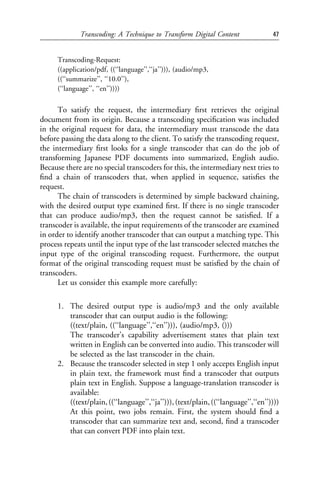 Transcoding: A Technique to Transform Digital Content                 47


      Transcoding-Request:
      ((application/pdf, ((‘‘language’’,‘‘ja’’))), (audio/mp3,
      ((‘‘summarize’’, ‘‘10.0’’),
      (‘‘language’’, ‘‘en’’))))

      To satisfy the request, the intermediary ﬁrst retrieves the original
document from its origin. Because a transcoding speciﬁcation was included
in the original request for data, the intermediary must transcode the data
before passing the data along to the client. To satisfy the transcoding request,
the intermediary ﬁrst looks for a single transcoder that can do the job of
transforming Japanese PDF documents into summarized, English audio.
Because there are no special transcoders for this, the intermediary next tries to
ﬁnd a chain of transcoders that, when applied in sequence, satisﬁes the
request.
      The chain of transcoders is determined by simple backward chaining,
with the desired output type examined ﬁrst. If there is no single transcoder
that can produce audio/mp3, then the request cannot be satisﬁed. If a
transcoder is available, the input requirements of the transcoder are examined
in order to identify another transcoder that can output a matching type. This
process repeats until the input type of the last transcoder selected matches the
input type of the original transcoding request. Furthermore, the output
format of the original transcoding request must be satisﬁed by the chain of
transcoders.
      Let us consider this example more carefully:

      1. The desired output type is audio/mp3 and the only available
         transcoder that can output audio is the following:
         ((text/plain, ((‘‘language’’,‘‘en’’))), (audio/mp3, ()))
         The transcoder’s capability advertisement states that plain text
         written in English can be converted into audio. This transcoder will
         be selected as the last transcoder in the chain.
      2. Because the transcoder selected in step 1 only accepts English input
         in plain text, the framework must ﬁnd a transcoder that outputs
         plain text in English. Suppose a language-translation transcoder is
         available:
         ((text/plain, ((‘‘language’’,‘‘ja’’))), (text/plain, ((‘‘language’’,‘‘en’’))))
         At this point, two jobs remain. First, the system should ﬁnd a
         transcoder that can summarize text and, second, ﬁnd a transcoder
         that can convert PDF into plain text.
 