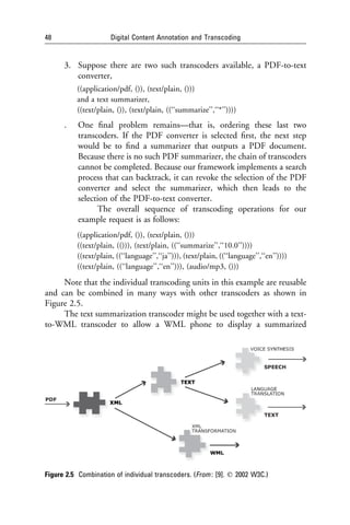 48                    Digital Content Annotation and Transcoding


      3. Suppose there are two such transcoders available, a PDF-to-text
         converter,
          ((application/pdf, ()), (text/plain, ()))
          and a text summarizer,
          ((text/plain, ()), (text/plain, ((‘‘summarize’’,‘‘*’’))))
      .    One ﬁnal problem remains—that is, ordering these last two
           transcoders. If the PDF converter is selected ﬁrst, the next step
           would be to ﬁnd a summarizer that outputs a PDF document.
           Because there is no such PDF summarizer, the chain of transcoders
           cannot be completed. Because our framework implements a search
           process that can backtrack, it can revoke the selection of the PDF
           converter and select the summarizer, which then leads to the
           selection of the PDF-to-text converter.
                 The overall sequence of transcoding operations for our
           example request is as follows:
          ((application/pdf, ()), (text/plain, ()))
          ((text/plain, (())), (text/plain, ((‘‘summarize’’,‘‘10.0’’))))
          ((text/plain, ((‘‘language’’,‘‘ja’’))), (text/plain, ((‘‘language’’,‘‘en’’))))
          ((text/plain, ((‘‘language’’,‘‘en’’))), (audio/mp3, ()))
     Note that the individual transcoding units in this example are reusable
and can be combined in many ways with other transcoders as shown in
Figure 2.5.
     The text summarization transcoder might be used together with a text-
to-WML transcoder to allow a WML phone to display a summarized




Figure 2.5 Combination of individual transcoders. (From : [9]. q 2002 W3C.)
 