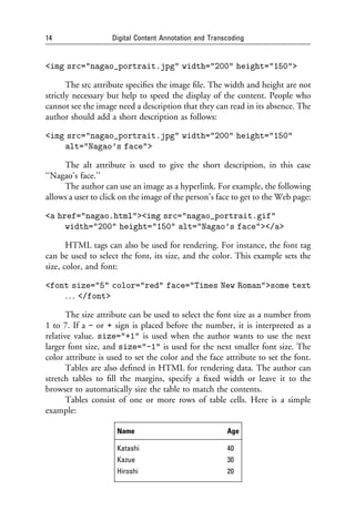 14                  Digital Content Annotation and Transcoding


<img src="nagao_portrait.jpg" width="200" height="150">

       The src attribute speciﬁes the image ﬁle. The width and height are not
strictly necessary but help to speed the display of the content. People who
cannot see the image need a description that they can read in its absence. The
author should add a short description as follows:

<img src="nagao_portrait.jpg" width="200" height="150"
    alt="Nagao’s face">

     The alt attribute is used to give the short description, in this case
‘‘Nagao’s face.’’
     The author can use an image as a hyperlink. For example, the following
allows a user to click on the image of the person’s face to get to the Web page:

<a href="nagao.html"><img src="nagao_portrait.gif"
     width="200" height="150" alt="Nagao’s face"></a>

       HTML tags can also be used for rendering. For instance, the font tag
can be used to select the font, its size, and the color. This example sets the
size, color, and font:

<font size="5" color="red" face="Times New Roman">some text
    . . . </font>

       The size attribute can be used to select the font size as a number from
1 to 7. If a - or + sign is placed before the number, it is interpreted as a
relative value. size="+1" is used when the author wants to use the next
larger font size, and size="-1" is used for the next smaller font size. The
color attribute is used to set the color and the face attribute to set the font.
       Tables are also deﬁned in HTML for rendering data. The author can
stretch tables to ﬁll the margins, specify a ﬁxed width or leave it to the
browser to automatically size the table to match the contents.
       Tables consist of one or more rows of table cells. Here is a simple
example:

                     Name                               Age

                     Katashi                            40
                     Kazue                              30
                     Hiroshi                            20
 
