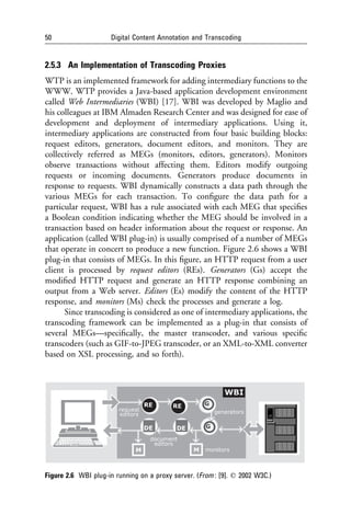 50                   Digital Content Annotation and Transcoding


2.5.3 An Implementation of Transcoding Proxies
WTP is an implemented framework for adding intermediary functions to the
WWW. WTP provides a Java-based application development environment
called Web Intermediaries (WBI) [17]. WBI was developed by Maglio and
his colleagues at IBM Almaden Research Center and was designed for ease of
development and deployment of intermediary applications. Using it,
intermediary applications are constructed from four basic building blocks:
request editors, generators, document editors, and monitors. They are
collectively referred as MEGs (monitors, editors, generators). Monitors
observe transactions without affecting them. Editors modify outgoing
requests or incoming documents. Generators produce documents in
response to requests. WBI dynamically constructs a data path through the
various MEGs for each transaction. To conﬁgure the data path for a
particular request, WBI has a rule associated with each MEG that speciﬁes
a Boolean condition indicating whether the MEG should be involved in a
transaction based on header information about the request or response. An
application (called WBI plug-in) is usually comprised of a number of MEGs
that operate in concert to produce a new function. Figure 2.6 shows a WBI
plug-in that consists of MEGs. In this ﬁgure, an HTTP request from a user
client is processed by request editors (REs). Generators (Gs) accept the
modiﬁed HTTP request and generate an HTTP response combining an
output from a Web server. Editors (Es) modify the content of the HTTP
response, and monitors (Ms) check the processes and generate a log.
      Since transcoding is considered as one of intermediary applications, the
transcoding framework can be implemented as a plug-in that consists of
several MEGs—speciﬁcally, the master transcoder, and various speciﬁc
transcoders (such as GIF-to-JPEG transcoder, or an XML-to-XML converter
based on XSL processing, and so forth).




Figure 2.6 WBI plug-in running on a proxy server. (From : [9]. q 2002 W3C.)
 