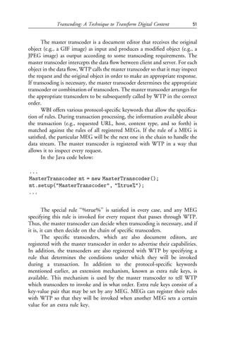 Transcoding: A Technique to Transform Digital Content           51


      The master transcoder is a document editor that receives the original
object (e.g., a GIF image) as input and produces a modiﬁed object (e.g., a
JPEG image) as output according to some transcoding requirements. The
master transcoder intercepts the data ﬂow between client and server. For each
object in the data ﬂow, WTP calls the master transcoder so that it may inspect
the request and the original object in order to make an appropriate response.
If transcoding is necessary, the master transcoder determines the appropriate
transcoder or combination of transcoders. The master transcoder arranges for
the appropriate transcoders to be subsequently called by WTP in the correct
order.
      WBI offers various protocol-speciﬁc keywords that allow the speciﬁca-
tion of rules. During transaction processing, the information available about
the transaction (e.g., requested URL, host, content type, and so forth) is
matched against the rules of all registered MEGs. If the rule of a MEG is
satisﬁed, the particular MEG will be the next one in the chain to handle the
data stream. The master transcoder is registered with WTP in a way that
allows it to inspect every request.
      In the Java code below:

...
MasterTranscoder mt = new MasterTranscoder();
mt.setup("MasterTranscoder", "%true%");
...


        The special rule ‘‘%true%’’ is satisﬁed in every case, and any MEG
specifying this rule is invoked for every request that passes through WTP.
Thus, the master transcoder can decide when transcoding is necessary, and if
it is, it can then decide on the chain of speciﬁc transcoders.
        The speciﬁc transcoders, which are also document editors, are
registered with the master transcoder in order to advertise their capabilities.
In addition, the transcoders are also registered with WTP by specifying a
rule that determines the conditions under which they will be invoked
during a transaction. In addition to the protocol-speciﬁc keywords
mentioned earlier, an extension mechanism, known as extra rule keys, is
available. This mechanism is used by the master transcoder to tell WTP
which transcoders to invoke and in what order. Extra rule keys consist of a
key-value pair that may be set by any MEG. MEGs can register their rules
with WTP so that they will be invoked when another MEG sets a certain
value for an extra rule key.
 