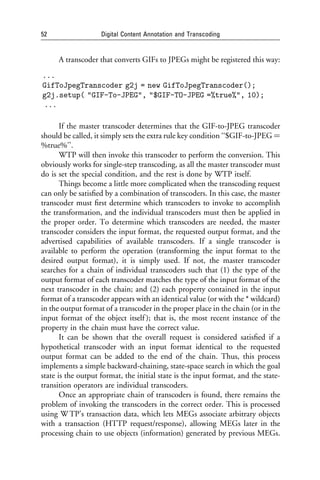 52                  Digital Content Annotation and Transcoding


      A transcoder that converts GIFs to JPEGs might be registered this way:
...
GifToJpegTranscoder g2j = new GifToJpegTranscoder();
g2j.setup( "GIF-To-JPEG", "$GIF-TO-JPEG =%true%", 10);
...

       If the master transcoder determines that the GIF-to-JPEG transcoder
should be called, it simply sets the extra rule key condition ‘‘$GIF-to-JPEG ¼
%true%’’.
       WTP will then invoke this transcoder to perform the conversion. This
obviously works for single-step transcoding, as all the master transcoder must
do is set the special condition, and the rest is done by WTP itself.
       Things become a little more complicated when the transcoding request
can only be satisﬁed by a combination of transcoders. In this case, the master
transcoder must ﬁrst determine which transcoders to invoke to accomplish
the transformation, and the individual transcoders must then be applied in
the proper order. To determine which transcoders are needed, the master
transcoder considers the input format, the requested output format, and the
advertised capabilities of available transcoders. If a single transcoder is
available to perform the operation (transforming the input format to the
desired output format), it is simply used. If not, the master transcoder
searches for a chain of individual transcoders such that (1) the type of the
output format of each transcoder matches the type of the input format of the
next transcoder in the chain; and (2) each property contained in the input
format of a transcoder appears with an identical value (or with the * wildcard)
in the output format of a transcoder in the proper place in the chain (or in the
input format of the object itself ); that is, the most recent instance of the
property in the chain must have the correct value.
       It can be shown that the overall request is considered satisﬁed if a
hypothetical transcoder with an input format identical to the requested
output format can be added to the end of the chain. Thus, this process
implements a simple backward-chaining, state-space search in which the goal
state is the output format, the initial state is the input format, and the state-
transition operators are individual transcoders.
       Once an appropriate chain of transcoders is found, there remains the
problem of invoking the transcoders in the correct order. This is processed
using W TP’s transaction data, which lets MEGs associate arbitrary objects
with a transaction (HTTP request/response), allowing MEGs later in the
processing chain to use objects (information) generated by previous MEGs.
 