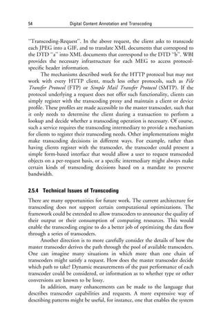 54                 Digital Content Annotation and Transcoding


‘‘Transcoding-Request’’. In the above request, the client asks to transcode
each JPEG into a GIF, and to translate XML documents that correspond to
the DTD ‘‘a’’ into XML documents that correspond to the DTD ‘‘b’’. WBI
provides the necessary infrastructure for each MEG to access protocol-
speciﬁc header information.
       The mechanisms described work for the HTTP protocol but may not
work with every HTTP client, much less other protocols, such as File
Transfer Protocol (FTP) or Simple Mail Transfer Protocol (SMTP). If the
protocol underlying a request does not offer such functionality, clients can
simply register with the transcoding proxy and maintain a client or device
proﬁle. These proﬁles are made accessible to the master transcoder, such that
it only needs to determine the client during a transaction to perform a
lookup and decide whether a transcoding operation is necessary. Of course,
such a service requires the transcoding intermediary to provide a mechanism
for clients to register their transcoding needs. Other implementations might
make transcoding decisions in different ways. For example, rather than
having clients register with the transcoder, the transcoder could present a
simple form-based interface that would allow a user to request transcoded
objects on a per-request basis, or a speciﬁc intermediary might always make
certain kinds of transcoding decisions based on a mandate to preserve
bandwidth.


2.5.4 Technical Issues of Transcoding
There are many opportunities for future work. The current architecture for
transcoding does not support certain computational optimizations. The
framework could be extended to allow transcoders to announce the quality of
their output or their consumption of computing resources. This would
enable the transcoding engine to do a better job of optimizing the data ﬂow
through a series of transcoders.
      Another direction is to more carefully consider the details of how the
master transcoder derives the path through the pool of available transcoders.
One can imagine many situations in which more than one chain of
transcoders might satisfy a request. How does the master transcoder decide
which path to take? Dynamic measurements of the past performance of each
transcoder could be considered, or information as to whether type or other
conversions are known to be lossy.
      In addition, many enhancements can be made to the language that
describes transcoder capabilities and requests. A more expressive way of
describing patterns might be useful, for instance, one that enables the system
 