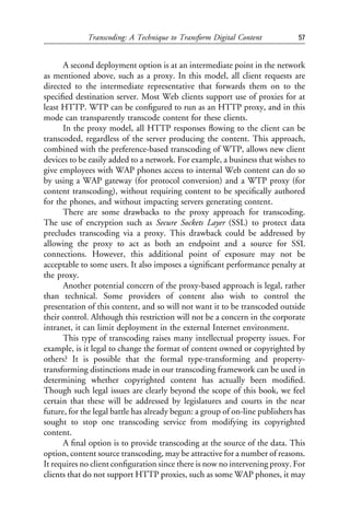 Transcoding: A Technique to Transform Digital Content            57


      A second deployment option is at an intermediate point in the network
as mentioned above, such as a proxy. In this model, all client requests are
directed to the intermediate representative that forwards them on to the
speciﬁed destination server. Most Web clients support use of proxies for at
least HTTP. WTP can be conﬁgured to run as an HTTP proxy, and in this
mode can transparently transcode content for these clients.
      In the proxy model, all HTTP responses ﬂowing to the client can be
transcoded, regardless of the server producing the content. This approach,
combined with the preference-based transcoding of WTP, allows new client
devices to be easily added to a network. For example, a business that wishes to
give employees with WAP phones access to internal Web content can do so
by using a WAP gateway (for protocol conversion) and a WTP proxy (for
content transcoding), without requiring content to be speciﬁcally authored
for the phones, and without impacting servers generating content.
      There are some drawbacks to the proxy approach for transcoding.
The use of encryption such as Secure Sockets Layer (SSL) to protect data
precludes transcoding via a proxy. This drawback could be addressed by
allowing the proxy to act as both an endpoint and a source for SSL
connections. However, this additional point of exposure may not be
acceptable to some users. It also imposes a signiﬁcant performance penalty at
the proxy.
      Another potential concern of the proxy-based approach is legal, rather
than technical. Some providers of content also wish to control the
presentation of this content, and so will not want it to be transcoded outside
their control. Although this restriction will not be a concern in the corporate
intranet, it can limit deployment in the external Internet environment.
      This type of transcoding raises many intellectual property issues. For
example, is it legal to change the format of content owned or copyrighted by
others? It is possible that the formal type-transforming and property-
transforming distinctions made in our transcoding framework can be used in
determining whether copyrighted content has actually been modiﬁed.
Though such legal issues are clearly beyond the scope of this book, we feel
certain that these will be addressed by legislatures and courts in the near
future, for the legal battle has already begun: a group of on-line publishers has
sought to stop one transcoding service from modifying its copyrighted
content.
      A ﬁnal option is to provide transcoding at the source of the data. This
option, content source transcoding, may be attractive for a number of reasons.
It requires no client conﬁguration since there is now no intervening proxy. For
clients that do not support HTTP proxies, such as some WAP phones, it may
 