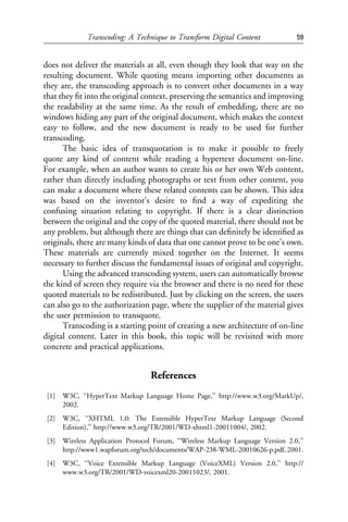 Transcoding: A Technique to Transform Digital Content               59


does not deliver the materials at all, even though they look that way on the
resulting document. While quoting means importing other documents as
they are, the transcoding approach is to convert other documents in a way
that they ﬁt into the original context, preserving the semantics and improving
the readability at the same time. As the result of embedding, there are no
windows hiding any part of the original document, which makes the context
easy to follow, and the new document is ready to be used for further
transcoding.
      The basic idea of transquotation is to make it possible to freely
quote any kind of content while reading a hypertext document on-line.
For example, when an author wants to create his or her own Web content,
rather than directly including photographs or text from other content, you
can make a document where these related contents can be shown. This idea
was based on the inventor’s desire to ﬁnd a way of expediting the
confusing situation relating to copyright. If there is a clear distinction
between the original and the copy of the quoted material, there should not be
any problem, but although there are things that can deﬁnitely be identiﬁed as
originals, there are many kinds of data that one cannot prove to be one’s own.
These materials are currently mixed together on the Internet. It seems
necessary to further discuss the fundamental issues of original and copyright.
      Using the advanced transcoding system, users can automatically browse
the kind of screen they require via the browser and there is no need for these
quoted materials to be redistributed. Just by clicking on the screen, the users
can also go to the authorization page, where the supplier of the material gives
the user permission to transquote.
      Transcoding is a starting point of creating a new architecture of on-line
digital content. Later in this book, this topic will be revisited with more
concrete and practical applications.


                                   References
 [1]   W3C, ‘‘HyperText Markup Language Home Page,’’ http://www.w3.org/MarkUp/,
       2002.
 [2]   W3C, ‘‘XHTML 1.0: The Extensible HyperText Markup Language (Second
       Edition),’’ http://www.w3.org/TR/2001/WD-xhtml1-20011004/, 2002.
 [3]   Wireless Application Protocol Forum, ‘‘Wireless Markup Language Version 2.0,’’
       http://www1.wapforum.org/tech/documents/WAP-238-WML-20010626-p.pdf, 2001.
 [4]   W3C, ‘‘Voice Extensible Markup Language (VoiceXML) Version 2.0,’’ http://
       www.w3.org/TR/2001/WD-voicexml20-20011023/, 2001.
 