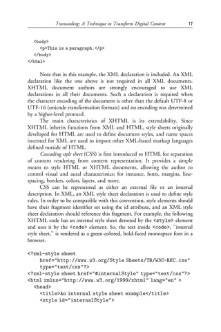 Transcoding: A Technique to Transform Digital Content          17


  <body>
     <p>This is a paragraph.</p>
  </body>
</html>

       Note that in this example, the XML declaration is included. An XML
declaration like the one above is not required in all XML documents.
XHTML document authors are strongly encouraged to use XML
declarations in all their documents. Such a declaration is required when
the character encoding of the document is other than the default UTF-8 or
UTF-16 (unicode transformation formats) and no encoding was determined
by a higher-level protocol.
       The main characteristics of XHTML is its extendability. Since
XHTML inherits functions from XML and HTML, style sheets originally
developed for HTML are used to deﬁne document styles, and name spaces
invented for XML are used to import other XML-based markup languages
deﬁned outside of HTML.
       Cascading style sheet (CSS) is ﬁrst introduced to HTML for separation
of content rendering from content representation. It provides a simple
means to style HTML or XHTML documents, allowing the author to
control visual and aural characteristics; for instance, fonts, margins, line-
spacing, borders, colors, layers, and more.
       CSS can be represented as either an external ﬁle or an internal
description. In XML, an XML style sheet declaration is used to deﬁne style
rules. In order to be compatible with this convention, style elements should
have their fragment identiﬁer set using the id attribute, and an XML style
sheet declaration should reference this fragment. For example, the following
XHTML code has an internal style sheet denoted by the <style> element
and uses it by the <code> element. So, the text inside <code>, ‘‘internal
style sheet,’’ is rendered as a green-colored, bold-faced monospace font in a
browser.

<?xml-style sheet
    href="http://www.w3.org/Style Sheets/TR/W3C-REC.css"
    type="text/css"?>
<?xml-style sheet href="#internalStyle" type="text/css"?>
<html xmlns="http://www.w3.org/1999/xhtml" lang="en" >
  <head>
    <title>An internal style sheet example</title>
    <style id="internalStyle">
 