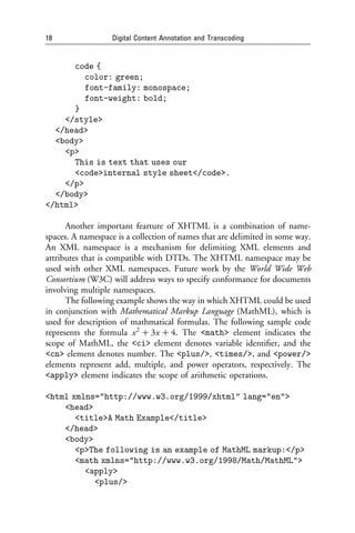 18                 Digital Content Annotation and Transcoding


      code {
         color: green;
         font-family: monospace;
         font-weight: bold;
      }
    </style>
  </head>
  <body>
    <p>
      This is text that uses our
      <code>internal style sheet</code>.
    </p>
  </body>
</html>

      Another important fearture of XHTML is a combination of name-
spaces. A namespace is a collection of names that are delimited in some way.
An XML namespace is a mechanism for delimiting XML elements and
attributes that is compatible with DTDs. The XHTML namespace may be
used with other XML namespaces. Future work by the World Wide Web
Consortium (W3C) will address ways to specify conformance for documents
involving multiple namespaces.
      The following example shows the way in which XHTML could be used
in conjunction with Mathematical Markup Language (MathML), which is
used for description of mathmatical formulas. The following sample code
represents the formula x 2 þ 3x þ 4. The <math> element indicates the
scope of MathML, the <ci> element denotes variable identiﬁer, and the
<cn> element denotes number. The <plus/>, <times/>, and <power/>
elements represent add, multiple, and power operators, respectively. The
<apply> element indicates the scope of arithmetic operations.

<html xmlns="http://www.w3.org/1999/xhtml" lang="en">
    <head>
       <title>A Math Example</title>
    </head>
    <body>
       <p>The following is an example of MathML markup:</p>
       <math xmlns="http://www.w3.org/1998/Math/MathML">
         <apply>
           <plus/>
 