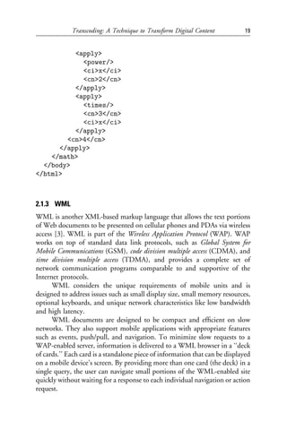 Transcoding: A Technique to Transform Digital Content            19


          <apply>
            <power/>
            <ci>x</ci>
            <cn>2</cn>
          </apply>
          <apply>
            <times/>
            <cn>3</cn>
            <ci>x</ci>
          </apply>
        <cn>4</cn>
      </apply>
    </math>
  </body>
</html>



2.1.3 WML
WML is another XML-based markup language that allows the text portions
of Web documents to be presented on cellular phones and PDAs via wireless
access [3]. WML is part of the Wireless Application Protocol (WAP). WAP
works on top of standard data link protocols, such as Global System for
Mobile Communications (GSM), code division multiple access (CDMA), and
time division multiple access (TDMA), and provides a complete set of
network communication programs comparable to and supportive of the
Internet protocols.
      WML considers the unique requirements of mobile units and is
designed to address issues such as small display size, small memory resources,
optional keyboards, and unique network characteristics like low bandwidth
and high latency.
      WML documents are designed to be compact and efﬁcient on slow
networks. They also support mobile applications with appropriate features
such as events, push/pull, and navigation. To minimize slow requests to a
WAP-enabled server, information is delivered to a WML browser in a ‘‘deck
of cards.’’ Each card is a standalone piece of information that can be displayed
on a mobile device’s screen. By providing more than one card (the deck) in a
single query, the user can navigate small portions of the WML-enabled site
quickly without waiting for a response to each individual navigation or action
request.
 