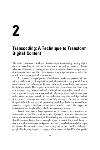 2
Transcoding: A Technique to Transform
Digital Content
The main concern of this chapter is adapting or customizing existing digital
content according to the user’s environments and preferences. Recent
advances of Internet technologies and some standards of content representa-
tion formats based on XML have created a new opportunity to solve this
problem in a more general architecture.
      In contrast, the rapid growth of wireless networks and pervasive devices
with a wide variety of capabilities and characteristics has provided new
constraints on the architecture. In order to be easily carried, the devices must
be light and small. This requirement limits the types of user interfaces they
can support. Large screens and full keyboards are impossible; a small screen
and telephone keypad are more realistic, although some devices may have
only a voice interface. In order to run on battery power for useful periods of
time, power consumption must be carefully managed, forcing the use of
designs with little storage and processing capability. To be connected from
anywhere requires wireless connections, which restrict the types of
interactions and bandwidth available for accessing content.
      People also have a large spectrum of preferences or constraints on
information access. Users with some sort of physical or mental disability also
create new constraints on content. Considering low vision condition, content
should contain larger fonts, enough space between lines and between
characters, clear contrast of background and foreground colors, and clear edges
of ﬁgures. Text-to-voice conversion is very useful for visually challenged
people. For hearing-impaired people, auditory content should be changed in

                                       11
 