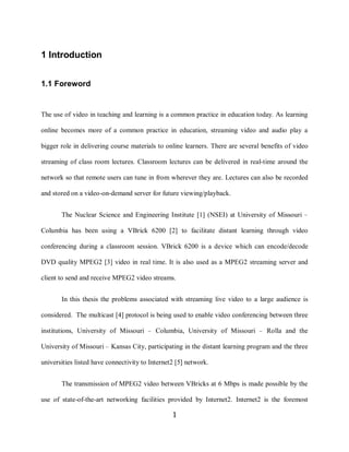 1

    1 Introduction


    1.1 Foreword


    The use of video in teaching and learning is a common practice in education today. As learning

    online becomes more of a common practice in education, streaming video and audio play a

    bigger role in delivering course materials to online learners. There are several benefits of video

    streaming of class room lectures. Classroom lectures can be delivered in real-time around the

    network so that remote users can tune in from wherever they are. Lectures can also be recorded

    and stored on a video-on-demand server for future viewing/playback.


           The Nuclear Science and Engineering Institute [1] (NSEI) at University of Missouri –

    Columbia has been using a VBrick 6200 [2] to facilitate distant learning through video

    conferencing during a classroom session. VBrick 6200 is a device which can encode/decode

    DVD quality MPEG2 [3] video in real time. It is also used as a MPEG2 streaming server and

    client to send and receive MPEG2 video streams.


           In this thesis the problems associated with streaming live video to a large audience is

    considered. The multicast [4] protocol is being used to enable video conferencing between three

    institutions, University of Missouri – Columbia, University of Missouri – Rolla and the

    University of Missouri – Kansas City, participating in the distant learning program and the three

    universities listed have connectivity to Internet2 [5] network.


           The transmission of MPEG2 video between VBricks at 6 Mbps is made possible by the

    use of state-of-the-art networking facilities provided by Internet2. Internet2 is the foremost

                                                     1
 