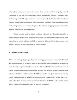2

    advanced networking consortium in the United States and it provides leading-edge network

    capabilities by the use of revolutionary Internet technologies. During a two-way video

    conferencing bandwidth requirements are even more (around 12 Mbps) and hence multicast

    protocol is used which can efficiently utilize the network bandwidth. Other institutions without

    multicast capabilities, who want to participate in this distant learning program, need to watch the

    archived video after the presentation/class.


           Though watching archived video is a solution, it does not give the student the ability to

    interact with the speaker during the presentation, which is an important factor for learning. This

    thesis looks at various solutions available to enable the delivery of live video streams to an

    audience that does not have connectivity to Internet2 network.




    1.2 Thesis contribution



    All the universities participating in the distant learning program are not connected to Internet2.

    The stream generated by the VBrick needs to be transcoded to a lower bit rate to broadcast the

    video stream to a large number of users. VBrick 6200 uses a MPEG2 (transport stream) codec to

    encode the video for transmitting through the network. The software encoders available today

    (Microsoft Windows Media Encoder, Real Media Encoder and QuickTime video encoder)

    cannot readily transcode the MPEG2 stream generated by VBrick to other formats (like .wmv,

    .rm). This thesis discusses various solutions to transcode the MPEG2 video stream from a

    VBrick system and broadcast it at lower bit rates to a live audience.



                                                     2
 