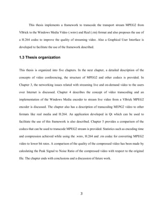3

           This thesis implements a framework to transcode the transport stream MPEG2 from

    VBrick to the Windows Media Video (.wmv) and Real (.rm) format and also proposes the use of

    a H.264 codec to improve the quality of streaming video. Also a Graphical User Interface is

    developed to facilitate the use of the framework described.


    1.3 Thesis organization


    This thesis is organized into five chapters. In the next chapter, a detailed description of the

    concepts of video conferencing, the structure of MPEG2 and other codecs is provided. In

    Chapter 3, the networking issues related with streaming live and on-demand video to the users

    over Internet is discussed. Chapter 4 describes the concept of video transcoding and an

    implementation of the Windows Media encoder to stream live video from a VBrick MPEG2

    encoder is discussed. The chapter also has a description of transcoding MEPG2 video to other

    formats like real media and H.264. An application developed in Qt which can be used to

    facilitate the use of this framework is also described. Chapter 5 provides a comparison of the

    codecs that can be used to transcode MPEG2 stream is provided. Statistics such as encoding time

    and compression achieved while using the .wmv, H.264 and .rm codec for converting MPEG2

    video to lower bit rates. A comparison of the quality of the compressed video has been made by

    calculating the Peak Signal to Noise Ratio of the compressed video with respect to the original

    file. The chapter ends with conclusions and a discussion of future work.




                                                    3
 