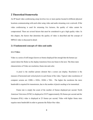 4

    2 Theoretical frameworks
    An IP based video conferencing setup involves two or more parties located in different physical

    locations communicating with each other using video and audio streaming over a network. If the

    video conferencing is used for streaming live lectures, the quality of video cannot be

    compromised. There are several factors that must be considered to get a high quality video. In

    this chapter, the factors that determine the quality of video is described and the concept of

    MPEG2 video is discussed in detail.


    2.1 Fundamental concepts of video and audio

    2.1.1 Video:


    Video is a series of still images known as frames displayed fast enough that the human eye

    cannot detect the flicker as the display transitions from one frame to the next. The three main

    characteristics of Video are resolution, frame rate and color.


           A pixel is the smallest picture element that a screen can display. Resolution is the

    measure of horizontal and vertical pixels in each frame of the video. Typical video resolutions of

    computer screens are 1280h x 1024v, 1024h x 768v.            The higher the resolution the more

    bandwidth is required for transmission, due to the number of pixels needing to be transmitted.


           Frame rate is simply the count of the number of frames displayed per second. North

    American Television (NTSC) is displayed at 29.97 (approximately 30) frames per second and the

    European (PAL) video is displayed at 25 frames per second. Video with higher frame rates

    requires more bandwidth in order to generate the flicker-free video.



                                                     4
 