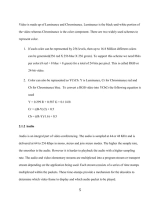 5

    Video is made up of Luminance and Chrominance. Luminance is the black-and-white portion of

    the video whereas Chrominance is the color component. There are two widely used schemes to

    represent color.


       1. If each color can be represented by 256 levels, then up to 16.8 Million different colors

           can be generated(256 red X 256 blue X 256 green). To support this scheme we need 8bits

           per color (8 red + 8 blue + 8 green) for a total of 24 bits per pixel. This is called RGB or

           24-bit video.


       2. Color can also be represented as YCrCb. Y is Luminance, Cr for Chrominance red and

           Cb for Chrominance blue. To convert a RGB video into YCbCr the following equation is

           used

           Y = 0.299 R + 0.587 G + 0.114 B

           Cr = ((B-Y)/2) + 0.5

           Cb = ((R-Y)/1.6) + 0.5


    2.1.2 Audio


    Audio is an integral part of video conferencing. The audio is sampled at 44 or 48 KHz and is

    delivered at 64 to 256 Kbps in mono, stereo and join stereo modes. The higher the sample rate,

    the smoother is the audio. However it is harder to playback the audio with a higher sampling

    rate. The audio and video elementary streams are multiplexed into a program stream or transport

    stream depending on the application being used. Each stream consists of a series of time stamps

    multiplexed within the packets. These time-stamps provide a mechanism for the decoders to

    determine which video frame to display and which audio packet to be played.


                                                     5
 