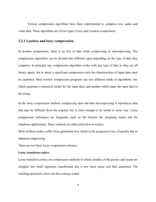 7

            Various compression algorithms have been implemented to compress text, audio and

    video data. These algorithms are of two types; Lossy and Lossless compression.


    2.2.1 Lossless and lossy compression

    In lossless compression, there is no loss of data while compressing or decompressing. The

    compression algorithms can be divided into different types depending on the type of data they

    compress. In principle any compression algorithm works with any type of data as they are all

    binary inputs, but to attain a significant compression ratio the characteristics of input data must

    be exploited. Most lossless compression programs use two different kinds of algorithms: one

    which generates a statistical model for the input data, and another which maps the input data to

    bit strings.


    In the lossy compression method, compressing data and then decompressing it reproduces data

    that may be different from the original, but is close enough to be useful in some way. Lossy

    compression techniques are frequently used on the Internet for streaming media and for

    telephony applications. These methods are often referred to as codecs.

    Most of these codecs suffer from generation loss which is the progressive loss of quality due to

    repeated compressing.

    There are two basic lossy compression schemes:

    Lossy transform codecs

    Lossy transform codecs are compression methods in which samples of the picture and sound are

    chopped into small segments, transformed into a new basis space and then quantized. The

    resulting quantized values are then entropy coded.


                                                    7
 