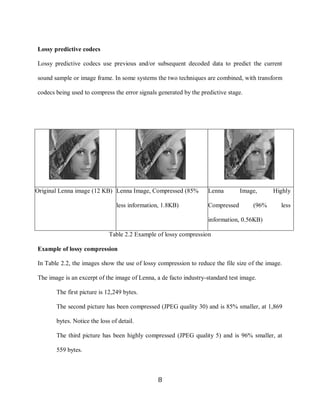 8

    Lossy predictive codecs

    Lossy predictive codecs use previous and/or subsequent decoded data to predict the current

    sound sample or image frame. In some systems the two techniques are combined, with transform

    codecs being used to compress the error signals generated by the predictive stage.




    Original Lenna image (12 KB) Lenna Image, Compressed (85%           Lenna        Image,     Highly

                                     less information, 1.8KB)           Compressed       (96%      less

                                                                        information, 0.56KB)

                                  Table 2.2 Example of lossy compression

    Example of lossy compression

    In Table 2.2, the images show the use of lossy compression to reduce the file size of the image.

    The image is an excerpt of the image of Lenna, a de facto industry-standard test image.

           The first picture is 12,249 bytes.

           The second picture has been compressed (JPEG quality 30) and is 85% smaller, at 1,869

            bytes. Notice the loss of detail.

           The third picture has been highly compressed (JPEG quality 5) and is 96% smaller, at

            559 bytes.



                                                     8
 
