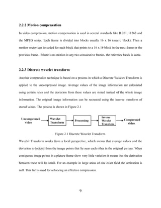 9

    2.2.2 Motion compensation

    In video compression, motion compensation is used in several standards like H.261, H.263 and

    the MPEG series. Each frame is divided into blocks usually 16 x 16 (macro block). Then a

    motion vector can be coded for each block that points to a 16 x 16 block in the next frame or the

    previous frame. If there is no motion in any two consecutive frames, the reference block is same.



    2.2.3 Discrete wavelet transform

    Another compression technique is based on a process in which a Discrete Wavelet Transform is

    applied to the uncompressed image. Average values of the image information are calculated

    using certain rules and the deviation from these values are stored instead of the whole image

    information. The original image information can be recreated using the inverse transform of

    stored values. The process is shown in Figure 2.1




                                 Figure 2.1 Discrete Wavelet Transform.

    Wavelet Transform works from a local perspective, which means that average values and the

    deviation is decided from the image points that lie near each other in the original picture. When

    contiguous image points in a picture frame show very little variation it means that the derivation

    between these will be small. For an example in large areas of one color field the derivation is

    null. This fact is used for achieving an effective compression.




                                                     9
 