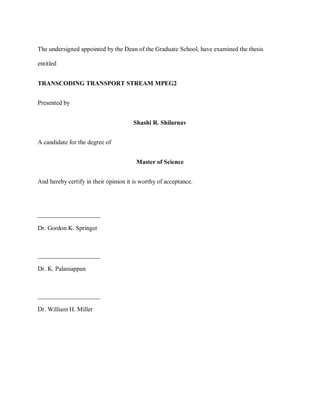ii

     The undersigned appointed by the Dean of the Graduate School, have examined the thesis

     entitled


     TRANSCODING TRANSPORT STREAM MPEG2


     Presented by


                                           Shashi R. Shilarnav


     A candidate for the degree of


                                             Master of Science


     And hereby certify in their opinion it is worthy of acceptance.




     ____________________

     Dr. Gordon K. Springer



     ____________________

     Dr. K. Palaniappan



     ____________________

     Dr. William H. Miller
 