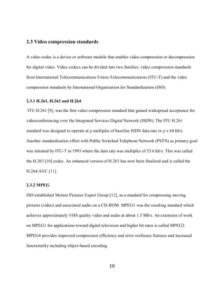 10


     2.3 Video compression standards

     A video codec is a device or software module that enables video compression or decompression

     for digital video. Video codecs can be divided into two families; video compression standards

     from International Telecommunications Union-Telecommunications (ITU-T) and the video

     compression standards by International Organization for Standardization (ISO).


     2.3.1 H.261, H.263 and H.264

     ITU H.261 [9], was the first video compression standard that gained widespread acceptance for

     videoconferencing over the Integrated Services Digital Network (ISDN). The ITU H.261

     standard was designed to operate at p multiples of baseline ISDN data rate or p x 64 kb/s.

     Another standardization effort with Public Switched Telephone Network (PSTN) as primary goal

     was initiated by ITU-T in 1993 where the data rate was multiples of 33.6 kb/s. This was called

     the H.263 [10] codec. An enhanced version of H.263 has now been finalized and is called the

     H.264/AVC [11].


     2.3.2 MPEG

     ISO established Motion Pictures Expert Group [12], as a standard for compressing moving

     pictures (video) and associated audio on a CD-ROM. MPEG1 was the resulting standard which

     achieves approximately VHS quality video and audio at about 1.5 Mb/s. An extension of work

     on MPEG1 for applications toward digital television and higher bit rates is called MPEG2.

     MPEG4 provides improved compression efficiency and error resilience features and increased

     functionality including object-based encoding.



                                                      10
 