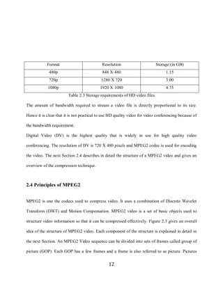 12




                 Format                          Resolution                     Storage (in GB)
                  480p                           848 X 480                            1.15
                  720p                          1280 X 720                            3.00
                 1080p                          1920 X 1080                           4.75
                             Table 2.3 Storage requirements of HD video files

     The amount of bandwidth required to stream a video file is directly proportional to its size.

     Hence it is clear that it is not practical to use HD quality video for video conferencing because of

     the bandwidth requirement.

     Digital Video (DV) is the highest quality that is widely in use for high quality video

     conferencing. The resolution of DV is 720 X 480 pixels and MPEG2 codec is used for encoding

     the video. The next Section 2.4 describes in detail the structure of a MPEG2 video and gives an

     overview of the compression technique.



     2.4 Principles of MPEG2


     MPEG2 is one the codecs used to compress video. It uses a combination of Discrete Wavelet

     Transform (DWT) and Motion Compensation. MPEG2 video is a set of basic objects used to

     structure video information so that it can be compressed effectively. Figure 2.3 gives an overall

     idea of the structure of MPEG2 video. Each component of the structure is explained in detail in

     the next Section. An MPEG2 Video sequence can be divided into sets of frames called group of

     picture (GOP). Each GOP has a few frames and a frame is also referred to as picture. Pictures


                                                     12
 