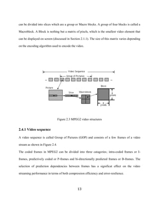 13

     can be divided into slices which are a group or Macro blocks. A group of four blocks is called a

     Macroblock. A Block is nothing but a matrix of pixels, which is the smallest video element that

     can be displayed on screen (discussed in Section 2.1.1). The size of this matrix varies depending

     on the encoding algorithm used to encode the video.




                                      Figure 2.3 MPEG2 video structures


     2.4.1 Video sequence

     A video sequence is called Group of Pictures (GOP) and consists of a few frames of a video

     stream as shown in Figure 2.4.

     The coded frames in MPEG2 can be divided into three catagories; intra-coded frames or I-

     frames, predictively coded or P-frames and bi-directionally predicted frames or B-frames. The

     selection of prediction dependencies between frames has a significat effect on the video

     streaming performance in terms of both compression efficiency and error-resilience.




                                                    13
 