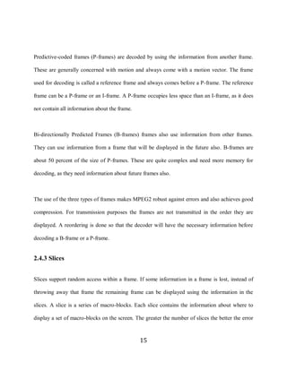 15


     Predictive-coded frames (P-frames) are decoded by using the information from another frame.

     These are generally concerned with motion and always come with a motion vector. The frame

     used for decoding is called a reference frame and always comes before a P-frame. The reference

     frame can be a P-frame or an I-frame. A P-frame occupies less space than an I-frame, as it does

     not contain all information about the frame.



     Bi-directionally Predicted Frames (B-frames) frames also use information from other frames.

     They can use information from a frame that will be displayed in the future also. B-frames are

     about 50 percent of the size of P-frames. These are quite complex and need more memory for

     decoding, as they need information about future frames also.



     The use of the three types of frames makes MPEG2 robust against errors and also achieves good

     compression. For transmission purposes the frames are not transmitted in the order they are

     displayed. A reordering is done so that the decoder will have the necessary information before

     decoding a B-frame or a P-frame.


     2.4.3 Slices


     Slices support random access within a frame. If some information in a frame is lost, instead of

     throwing away that frame the remaining frame can be displayed using the information in the

     slices. A slice is a series of macro-blocks. Each slice contains the information about where to

     display a set of macro-blocks on the screen. The greater the number of slices the better the error



                                                    15
 