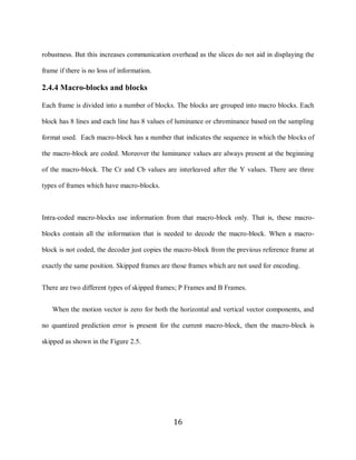 16

     robustness. But this increases communication overhead as the slices do not aid in displaying the

     frame if there is no loss of information.

     2.4.4 Macro-blocks and blocks

     Each frame is divided into a number of blocks. The blocks are grouped into macro blocks. Each

     block has 8 lines and each line has 8 values of luminance or chrominance based on the sampling

     format used. Each macro-block has a number that indicates the sequence in which the blocks of

     the macro-block are coded. Moreover the luminance values are always present at the beginning

     of the macro-block. The Cr and Cb values are interleaved after the Y values. There are three

     types of frames which have macro-blocks.



     Intra-coded macro-blocks use information from that macro-block only. That is, these macro-

     blocks contain all the information that is needed to decode the macro-block. When a macro-

     block is not coded, the decoder just copies the macro-block from the previous reference frame at

     exactly the same position. Skipped frames are those frames which are not used for encoding.


     There are two different types of skipped frames; P Frames and B Frames.


        When the motion vector is zero for both the horizontal and vertical vector components, and

     no quantized prediction error is present for the current macro-block, then the macro-block is

     skipped as shown in the Figure 2.5.




                                                   16
 