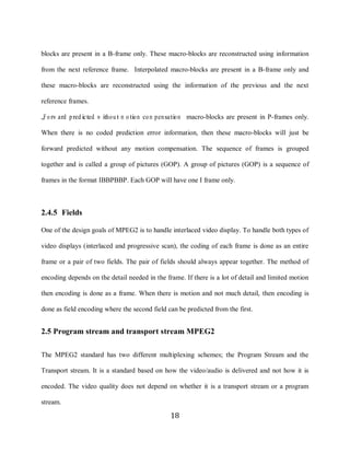 18

     blocks are present in a B-frame only. These macro-blocks are reconstructed using information

     from the next reference frame. Interpolated macro-blocks are present in a B-frame only and

     these macro-blocks are reconstructed using the information of the previous and the next

     reference frames.

     „F o rw ard pred icted w itho ut m o tio n co m pensatio n‟ macro-blocks are present in P-frames only.

     When there is no coded prediction error information, then these macro-blocks will just be

     forward predicted without any motion compensation. The sequence of frames is grouped

     together and is called a group of pictures (GOP). A group of pictures (GOP) is a sequence of

     frames in the format IBBPBBP. Each GOP will have one I frame only.



     2.4.5 Fields

     One of the design goals of MPEG2 is to handle interlaced video display. To handle both types of

     video displays (interlaced and progressive scan), the coding of each frame is done as an entire

     frame or a pair of two fields. The pair of fields should always appear together. The method of

     encoding depends on the detail needed in the frame. If there is a lot of detail and limited motion

     then encoding is done as a frame. When there is motion and not much detail, then encoding is

     done as field encoding where the second field can be predicted from the first.


     2.5 Program stream and transport stream MPEG2

     The MPEG2 standard has two different multiplexing schemes; the Program Stream and the

     Transport stream. It is a standard based on how the video/audio is delivered and not how it is

     encoded. The video quality does not depend on whether it is a transport stream or a program

     stream.

                                                      18
 
