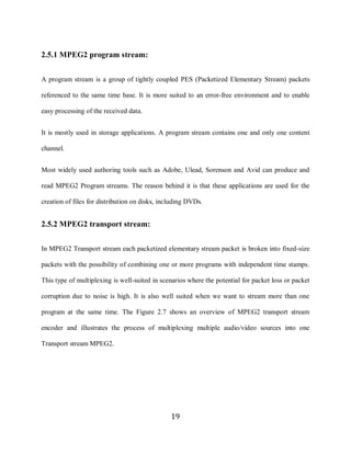 19

     2.5.1 MPEG2 program stream:


     A program stream is a group of tightly coupled PES (Packetized Elementary Stream) packets

     referenced to the same time base. It is more suited to an error-free environment and to enable

     easy processing of the received data.


     It is mostly used in storage applications. A program stream contains one and only one content

     channel.


     Most widely used authoring tools such as Adobe, Ulead, Sorenson and Avid can produce and

     read MPEG2 Program streams. The reason behind it is that these applications are used for the

     creation of files for distribution on disks, including DVDs.


     2.5.2 MPEG2 transport stream:


     In MPEG2 Transport stream each packetized elementary stream packet is broken into fixed-size

     packets with the possibility of combining one or more programs with independent time stamps.

     This type of multiplexing is well-suited in scenarios where the potential for packet loss or packet

     corruption due to noise is high. It is also well suited when we want to stream more than one

     program at the same time. The Figure 2.7 shows an overview of MPEG2 transport stream

     encoder and illustrates the process of multiplexing multiple audio/video sources into one

     Transport stream MPEG2.




                                                     19
 