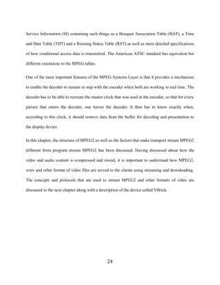 24

     Service Information (SI) containing such things as a Bouquet Association Table (BAT), a Time

     and Date Table (TDT) and a Running Status Table (RST) as well as more detailed specifications

     of how conditional access data is transmitted. The American ATSC standard has equivalent but

     different extensions to the MPEG tables.


     One of the most important features of the MPEG Systems Layer is that it provides a mechanism

     to enable the decoder to remain in step with the encoder when both are working in real time. The

     decoder has to be able to recreate the master clock that was used at the encoder, so that for every

     picture that enters the decoder, one leaves the decoder. It then has to know exactly when,

     according to this clock, it should remove data from the buffer for decoding and presentation to

     the display device.


     In this chapter, the structure of MPEG2 as well as the factors that make transport stream MPEG2

     different from program stream MPEG2 has been discussed. Having discussed about how the

     video and audio content is compressed and stored, it is important to understand how MPEG2,

     wmv and other format of video files are served to the clients using streaming and downloading.

     The concepts and protocols that are used to stream MPEG2 and other formats of video are

     discussed in the next chapter along with a description of the device called VBrick.




                                                    24
 