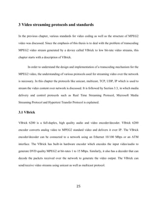 25

     3 Video streaming protocols and standards

     In the previous chapter, various standards for video coding as well as the structure of MPEG2

     video was discussed. Since the emphasis of this thesis is to deal with the problem of transcoding

     MPEG2 video stream generated by a device called VBrick to low bit-rate video streams, this

     chapter starts with a description of VBrick.


            In order to understand the design and implementation of a transcoding mechanism for the

     MPEG2 video, the understanding of various protocols used for streaming video over the network

     is necessary. In this chapter the protocols like unicast, multicast, TCP, UDP, IP which is used to

     stream the video content over network is discussed. It is followed by Section 3.3, in which media

     delivery and control protocols such as Real Time Streaming Protocol, Microsoft Media

     Streaming Protocol and Hypertext Transfer Protocol is explained.


     3.1 VBrick

     VBrick 6200 is a full-duplex, high quality audio and video encoder/decoder. VBrick 6200

     encoder converts analog video to MPEG2 standard video and delivers it over IP. The VBrick

     encoder/decoder can be connected to a network using an Ethernet 10/100 Mbps or an ATM

     interface. The VBrick has built-in hardware encoder which encodes the input video/audio to

     generate DVD quality MPEG2 at bit-rates 1 to 15 Mbps. Similarly, it also has a decoder that can

     decode the packets received over the network to generate the video output. The VBrick can

     send/receive video streams using unicast as well as multicast protocol.




                                                    25
 