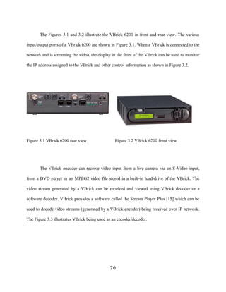26

            The Figures 3.1 and 3.2 illustrate the VBrick 6200 in front and rear view. The various

     input/output ports of a VBrick 6200 are shown in Figure 3.1. When a VBrick is connected to the

     network and is streaming the video, the display in the front of the VBrick can be used to monitor

     the IP address assigned to the VBrick and other control information as shown in Figure 3.2.




     Figure 3.1 VBrick 6200 rear view                 Figure 3.2 VBrick 6200 front view




            The VBrick encoder can receive video input from a live camera via an S-Video input,

     from a DVD player or an MPEG2 video file stored in a built-in hard-drive of the VBrick. The

     video stream generated by a VBrick can be received and viewed using VBrick decoder or a

     software decoder. VBrick provides a software called the Stream Player Plus [15] which can be

     used to decode video streams (generated by a VBrick encoder) being received over IP network.

     The Figure 3.3 illustrates VBrick being used as an encoder/decoder.




                                                   26
 