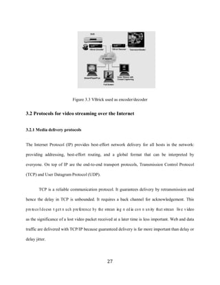 27




                                 Figure 3.3 VBrick used as encoder/decoder


     3.2 Protocols for video streaming over the Internet


     3.2.1 Media delivery protocols


     The Internet Protocol (IP) provides best-effort network delivery for all hosts in the network:

     providing addressing, best-effort routing, and a global format that can be interpreted by

     everyone. On top of IP are the end-to-end transport protocols, Transmission Control Protocol

     (TCP) and User Datagram Protocol (UDP).


             TCP is a reliable communication protocol. It guarantees delivery by retransmission and

     hence the delay in TCP is unbounded. It requires a back channel for acknowledgement. This

     proto co l do esn‟t get m uch preference by the stream ing m ed ia co m m u nity that stream live v ideo

     as the significance of a lost video packet received at a later time is less important. Web and data

     traffic are delivered with TCP/IP because guaranteed delivery is far more important than delay or

     delay jitter.




                                                       27
 