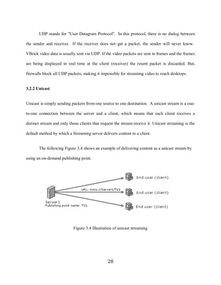 28

            UDP stands for "User Datagram Protocol". In this protocol, there is no dialog between

     the sender and receiver. If the receiver does not get a packet, the sender will never know.

     VBrick video data is usually sent via UDP. If the video packets are sent in frames and the frames

     are being displayed in real time at the client (receiver) the resent packet is discarded. But,

     firewalls block all UDP packets, making it impossible for streaming video to reach desktops.


     3.2.2 Unicast


     Unicast is simply sending packets from one source to one destination. A unicast stream is a one-

     to-one connection between the server and a client, which means that each client receives a

     distinct stream and only those clients that request the stream receive it. Unicast streaming is the

     default method by which a Streaming server delivers content to a client.


            The following Figure 3.4 shows an example of delivering content as a unicast stream by

     using an on-demand publishing point.




                                Figure 3.4 Illustration of unicast streaming




                                                    28
 