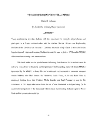 iii

                           TRANSCODING TRANSPORT STREAM MPEG2


                                              Shashi R. Shilarnav


                                 Dr. Gordon K. Springer, Thesis Supervisor


                                                 ABSTRACT


      Video conferencing provides students with the opportunity to remotely attend classes and

      participate in a 2-way communication with the teacher. Nuclear Science and Engineering

      Institute at the University of Missouri – Columbia has been using VBrick to facilitate distant

      learning through video conferencing. Multicast protocol is used to deliver DVD quality MPEG2

      video to audience during class room sessions.


             This thesis looks into the possibilities of delivering these lectures live to audience that do

      not have connectivity to Internet2 and the problem with transcoding transport stream MPEG2

      (generated by the VBrick) to lower bit-rate is addressed. A framework to transcode transport

      stream MPEG2 into other formats like Windows Media Video, H.264 and Real Video is

      proposed. Existing tools like Windows Media Encoder and Real Producer is used in this

      framework. A GUI application to facilitate the use of this framework is designed using Qt. In

      addition the comparison of the transcoded video is made by measuring its Peak Signal to Noise

      Ratio and the compression statistics.




                                                       iii
 