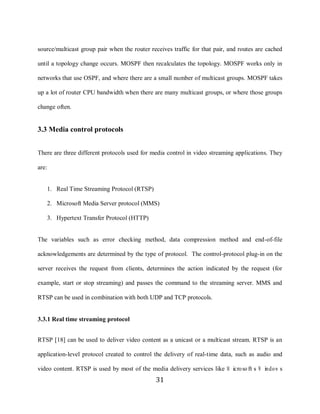 31

     source/multicast group pair when the router receives traffic for that pair, and routes are cached

     until a topology change occurs. MOSPF then recalculates the topology. MOSPF works only in

     networks that use OSPF, and where there are a small number of multicast groups. MOSPF takes

     up a lot of router CPU bandwidth when there are many multicast groups, or where those groups

     change often.


     3.3 Media control protocols


     There are three different protocols used for media control in video streaming applications. They

     are:


            1. Real Time Streaming Protocol (RTSP)

            2. Microsoft Media Server protocol (MMS)

            3. Hypertext Transfer Protocol (HTTP)


     The variables such as error checking method, data compression method and end-of-file

     acknowledgements are determined by the type of protocol. The control-protocol plug-in on the

     server receives the request from clients, determines the action indicated by the request (for

     example, start or stop streaming) and passes the command to the streaming server. MMS and

     RTSP can be used in combination with both UDP and TCP protocols.


     3.3.1 Real time streaming protocol


     RTSP [18] can be used to deliver video content as a unicast or a multicast stream. RTSP is an

     application-level protocol created to control the delivery of real-time data, such as audio and

     video content. RTSP is used by most of the media delivery services like M icro so ft‟s W indo w s
                                                     31
 