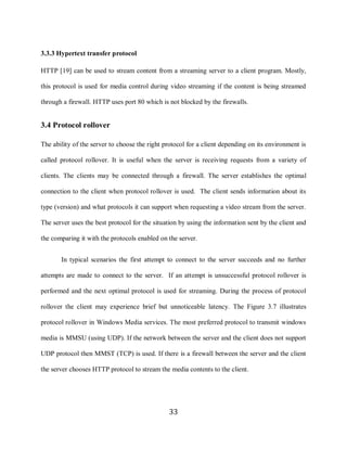 33

     3.3.3 Hypertext transfer protocol

     HTTP [19] can be used to stream content from a streaming server to a client program. Mostly,

     this protocol is used for media control during video streaming if the content is being streamed

     through a firewall. HTTP uses port 80 which is not blocked by the firewalls.


     3.4 Protocol rollover

     The ability of the server to choose the right protocol for a client depending on its environment is

     called protocol rollover. It is useful when the server is receiving requests from a variety of

     clients. The clients may be connected through a firewall. The server establishes the optimal

     connection to the client when protocol rollover is used. The client sends information about its

     type (version) and what protocols it can support when requesting a video stream from the server.

     The server uses the best protocol for the situation by using the information sent by the client and

     the comparing it with the protocols enabled on the server.


            In typical scenarios the first attempt to connect to the server succeeds and no further

     attempts are made to connect to the server. If an attempt is unsuccessful protocol rollover is

     performed and the next optimal protocol is used for streaming. During the process of protocol

     rollover the client may experience brief but unnoticeable latency. The Figure 3.7 illustrates

     protocol rollover in Windows Media services. The most preferred protocol to transmit windows

     media is MMSU (using UDP). If the network between the server and the client does not support

     UDP protocol then MMST (TCP) is used. If there is a firewall between the server and the client

     the server chooses HTTP protocol to stream the media contents to the client.




                                                    33
 