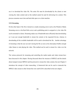 35

     use it to download the video file. The entire file must be downloaded by the clients to start

     viewing the video content and so this method cannot be used for delivering live content. This

     process consumes more time and hard-disk space on a client machine.


     3.5.2 Streaming

     On the other hand, if the file is hosted on a media streaming server such as the Windows Media

     Streaming server or the Real Helix server and a publishing point is assigned to it, the video file

     can be streamed to clients. Streaming makes use of bandwidth more efficiently than downloading

     as it uses just enough bandwidth to stream the content at the requested bit-rate, whereas in

     downloading all the available bandwidth will be used to download the file. Another advantage

     of streaming is that the user can start viewing the file as soon as the client player buffers enough

     video frames to start playing the video. This method can be used to stream live video over the

     network.


     The various protocols for streaming and controlling the media (audio and video) stream have

     been discussed in this chapter. Having discussed about the structure of MPEG2 and the details

     about transport stream MPEG2 and the protocols to stream the video content, the next Chapter 4

     introduces the concept of video transcoding. A framework that can be used to transcode the

     MPEG2 video stream to other format like wmv and H.264 is described in the next chapter.




                                                     35
 