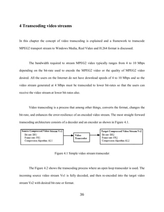 36

     4 Transcoding video streams


     In this chapter the concept of video transcoding is explained and a framework to transcode

     MPEG2 transport stream to Windows Media, Real Video and H.264 format is discussed.



            The bandwidth required to stream MPEG2 video typically ranges from 4 to 10 Mbps

     depending on the bit-rate used to encode the MPEG2 video or the quality of MPEG2 video

     desired. All the users on the Internet do not have download speeds of 4 to 10 Mbps and so the

     video stream generated at 4 Mbps must be transcoded to lower bit-rates so that the users can

     receive the video stream at lower bit-rates also.



            Video transcoding is a process that among other things, converts the format, changes the

     bit-rate, and enhances the error-resilience of an encoded video stream. The most straight forward

     transcoding architecture consists of a decoder and an encoder as shown in Figure 4.1.




                                 Figure 4.1 Simple video stream transcoder



            The Figure 4.2 shows the transcoding process where an open loop transcoder is used. The

     incoming source video stream Vs1 is fully decoded, and then re-encoded into the target video

     stream Vs2 with desired bit-rate or format.


                                                     36
 